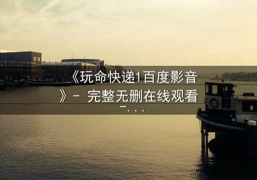 《玩命快递1百度影音》- 完整无删在线观看 - 当快递员成为致命棋子,谁将掌控生死时速?