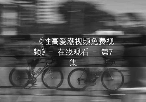 《性高爱潮视频免费视频》- 在线观看 - 第7集