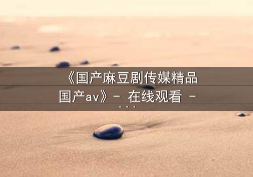 《国产麻豆剧传媒精品国产av》- 在线观看 - 第5集 HD中字